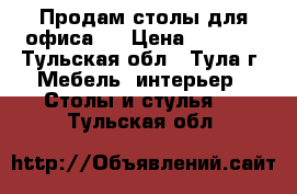 Продам столы для офиса.  › Цена ­ 2 000 - Тульская обл., Тула г. Мебель, интерьер » Столы и стулья   . Тульская обл.